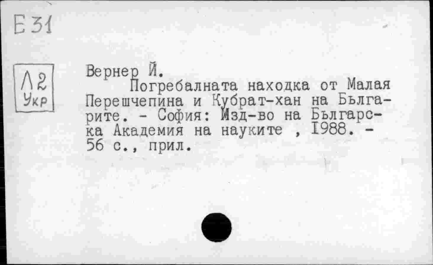 ﻿Е 31
Л2 Укр
Вернер И.
Погребалната находка от Малая Перешчепина и Кубрат-хан на Бьлга-рите. - София: изд-во на Бьлгарс-ка Академия на науките , 1988. -56 с., прил.